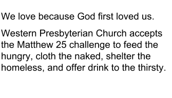 We love because God first loved us. Western Presbyterian Church accepts the Matthew 25 challenge to feed the hungry, cloth the naked, shelter the homeless, and offer drink to the thirsty.
