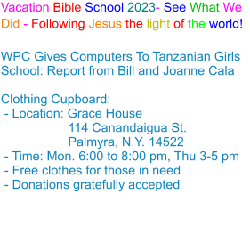 Vacation Bible School 2023- See What We Did - Following Jesus the light of the world! WPC Gives Computers To Tanzanian Girls School: Report from Bill and Joanne Cala Clothing Cupboard: - Location: Grace House                   114 Canandaigua St.                    Palmyra, N.Y. 14522 - Time: Mon. 6:00 to 8:00 pm, Thu 3-5 pm - Free clothes for those in need - Donations gratefully accepted