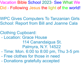 Vacation Bible School 2023- See What We Did - Following Jesus the light of the world! WPC Gives Computers To Tanzanian Girls School: Report from Bill and Joanne Cala Clothing Cupboard: - Location: Grace House                   114 Canandaigua St.                    Palmyra, N.Y. 14522 - Time: Mon. 6:00 to 8:00 pm, Thu 3-5 pm - Free clothes for those in need - Donations gratefully accepted